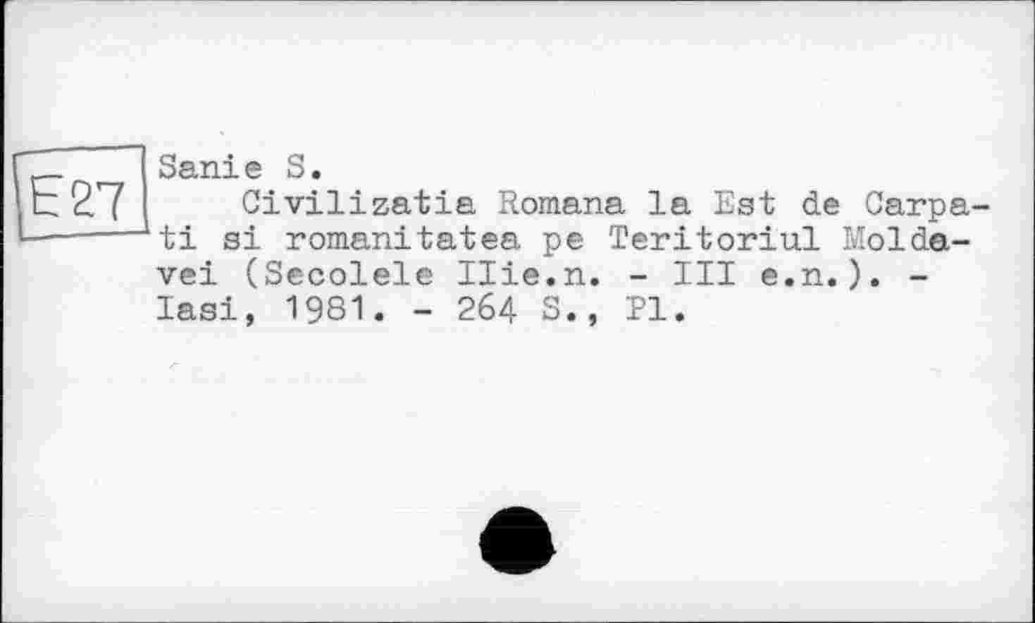 ﻿Е27
Sanie S.
Civilizatia Romana la Est de Carpa ti si romanitatea pe Teritoriul Moldave! (Secolele Ilie.n. - III e.n.). -lasi, 1981. - 264 S., PI.